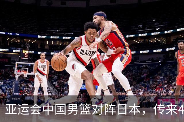 亚运会中国男篮对阵日本，传来4好消息和2坏消息，男篮赢球有戏